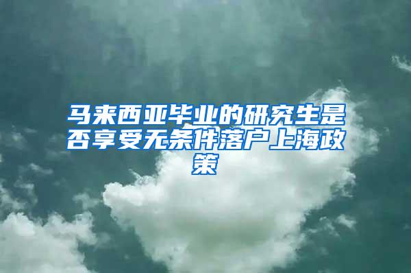 马来西亚毕业的研究生是否享受无条件落户上海政策