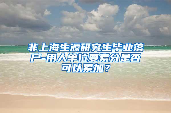 非上海生源研究生毕业落户-用人单位要素分是否可以累加？