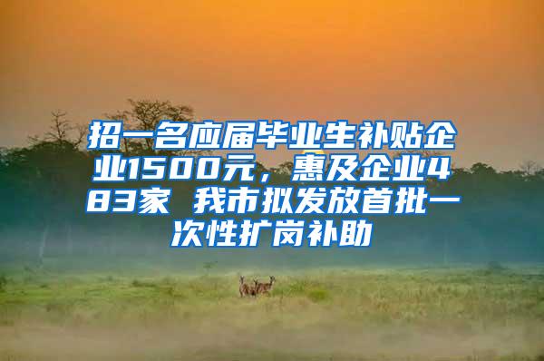 招一名应届毕业生补贴企业1500元，惠及企业483家 我市拟发放首批一次性扩岗补助