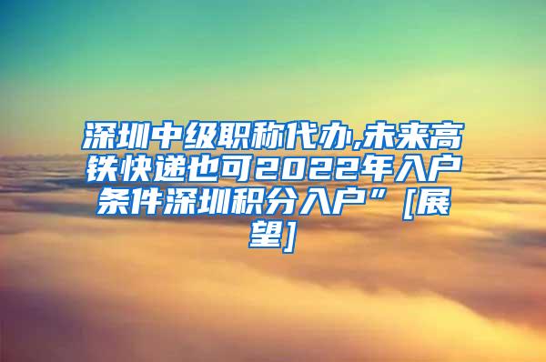 深圳中级职称代办,未来高铁快递也可2022年入户条件深圳积分入户”[展望]