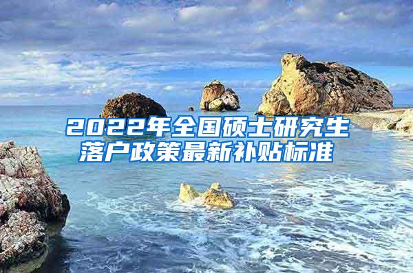 2022年全国硕士研究生落户政策最新补贴标准