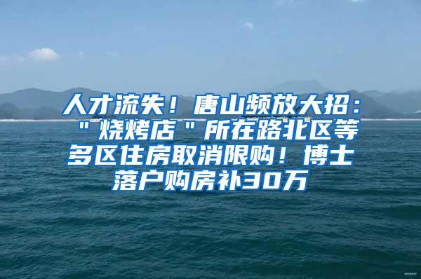 人才流失！唐山频放大招：＂烧烤店＂所在路北区等多区住房取消限购！博士落户购房补30万