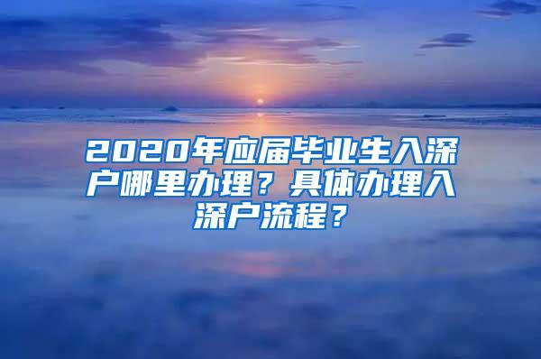 2020年应届毕业生入深户哪里办理？具体办理入深户流程？