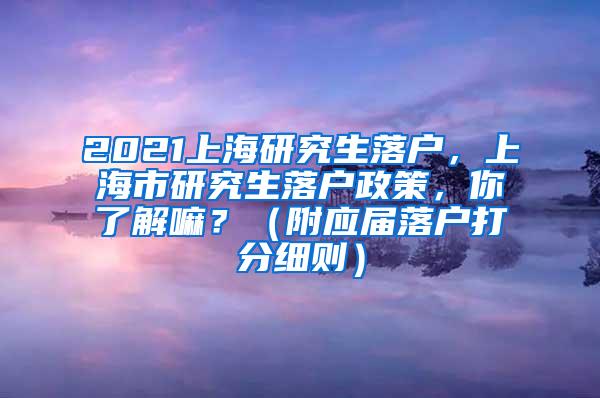 2021上海研究生落户，上海市研究生落户政策，你了解嘛？（附应届落户打分细则）