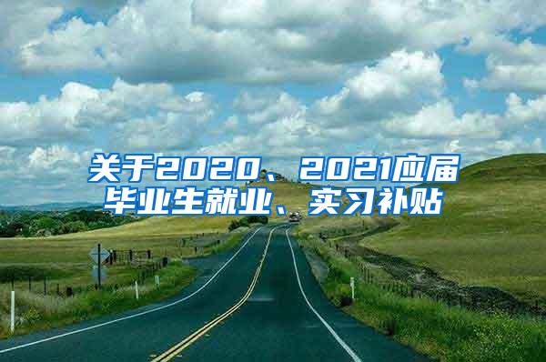 关于2020、2021应届毕业生就业、实习补贴