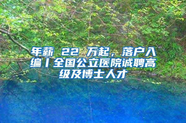 年薪 22 万起，落户入编丨全国公立医院诚聘高级及博士人才