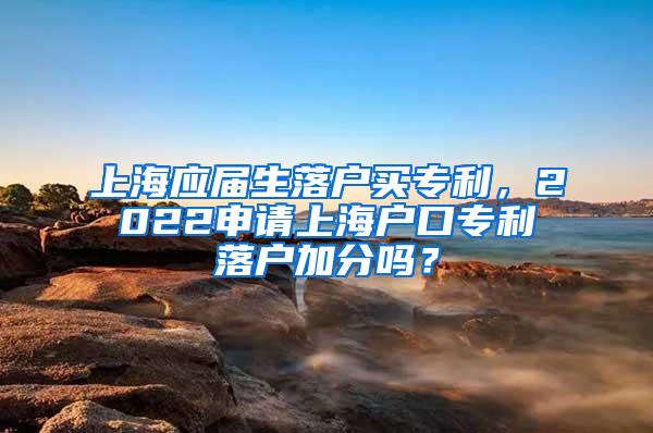 上海应届生落户买专利，2022申请上海户口专利落户加分吗？