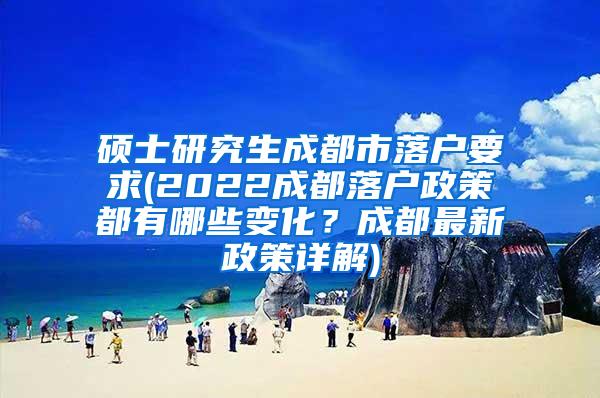 硕士研究生成都市落户要求(2022成都落户政策都有哪些变化？成都最新政策详解)