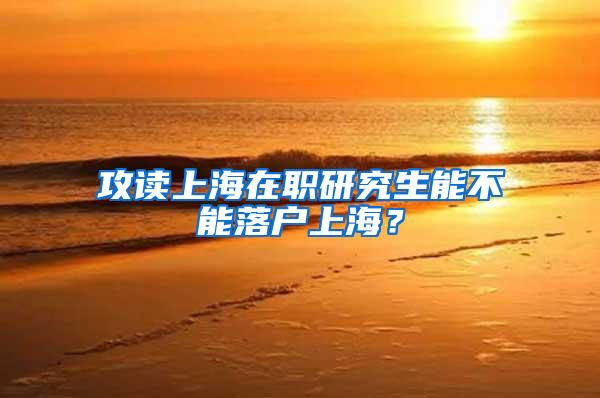 攻读上海在职研究生能不能落户上海？