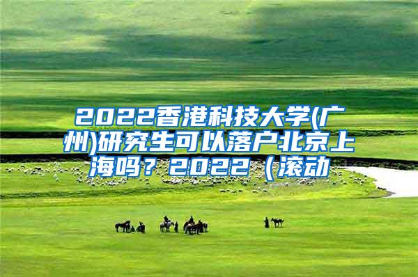 2022香港科技大学(广州)研究生可以落户北京上海吗？2022（滚动