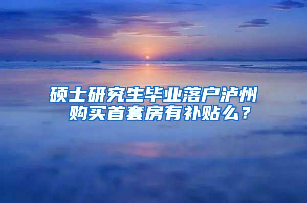 硕士研究生毕业落户泸州 购买首套房有补贴么？