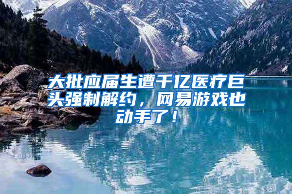 大批应届生遭千亿医疗巨头强制解约，网易游戏也动手了！