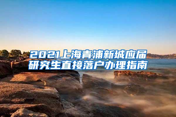 2021上海青浦新城应届研究生直接落户办理指南