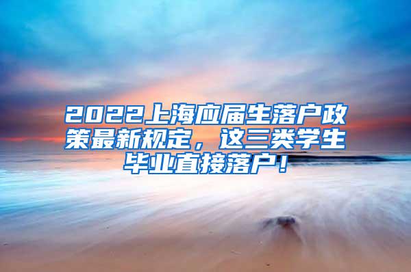 2022上海应届生落户政策最新规定，这三类学生毕业直接落户！