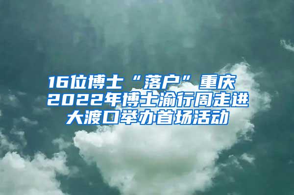 16位博士“落户”重庆 2022年博士渝行周走进大渡口举办首场活动