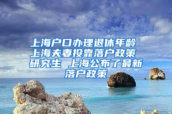 上海户口办理退休年龄 上海夫妻投靠落户政策 研究生 上海公布了最新落户政策