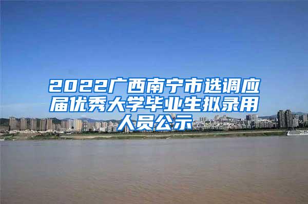 2022广西南宁市选调应届优秀大学毕业生拟录用人员公示
