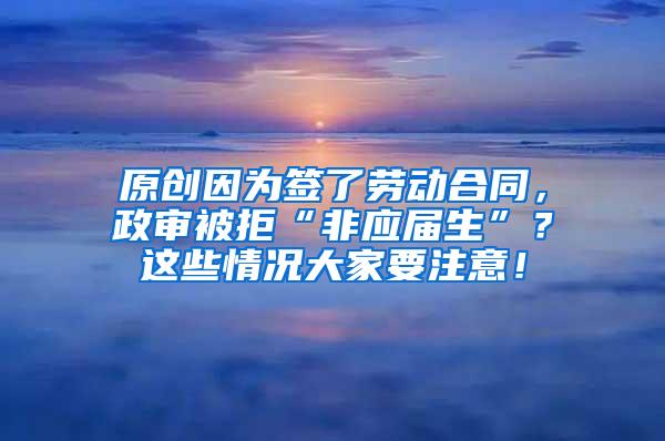 原创因为签了劳动合同，政审被拒“非应届生”？这些情况大家要注意！