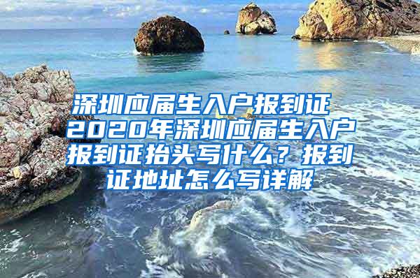 深圳应届生入户报到证 2020年深圳应届生入户报到证抬头写什么？报到证地址怎么写详解