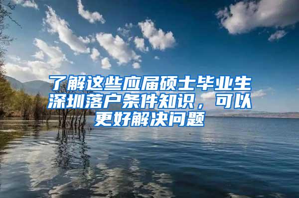 了解这些应届硕士毕业生深圳落户条件知识，可以更好解决问题