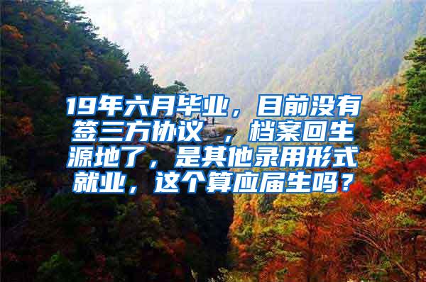 19年六月毕业，目前没有签三方协议 ，档案回生源地了，是其他录用形式就业，这个算应届生吗？