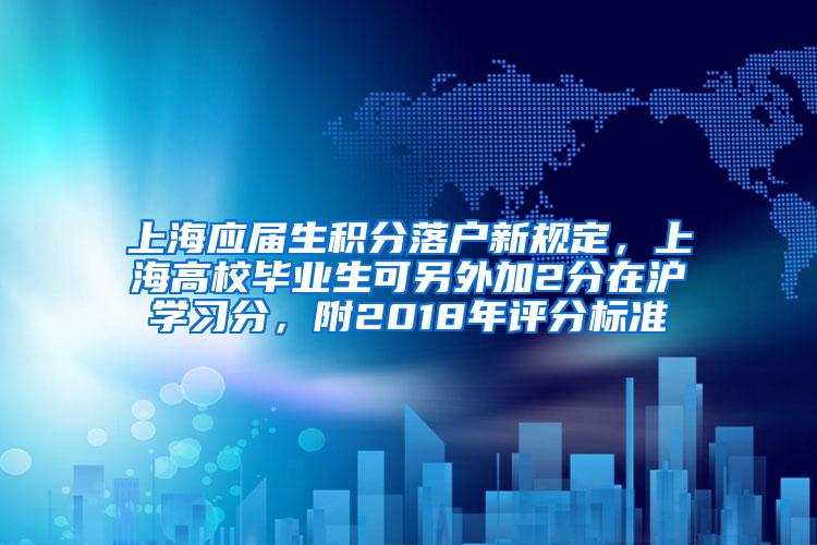 上海应届生积分落户新规定，上海高校毕业生可另外加2分在沪学习分，附2018年评分标准