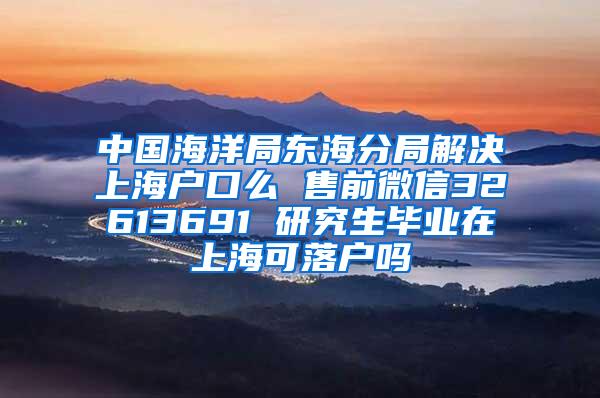 中国海洋局东海分局解决上海户口么 售前微信32613691 研究生毕业在上海可落户吗