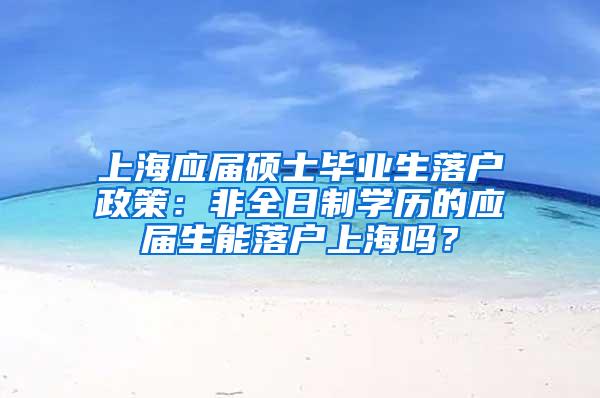 上海应届硕士毕业生落户政策：非全日制学历的应届生能落户上海吗？