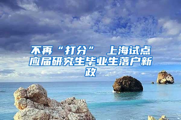 不再“打分” 上海试点应届研究生毕业生落户新政