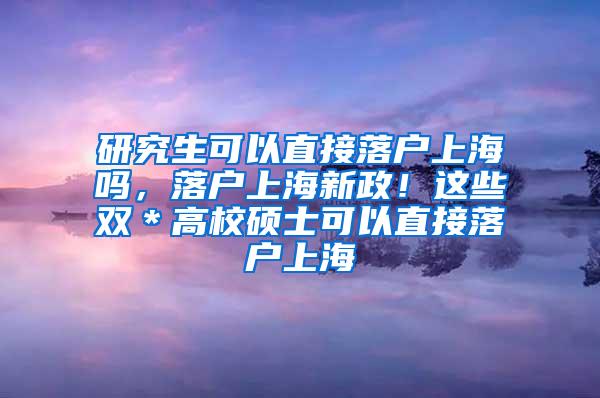 研究生可以直接落户上海吗，落户上海新政！这些双＊高校硕士可以直接落户上海