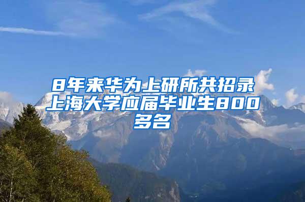 8年来华为上研所共招录上海大学应届毕业生800多名