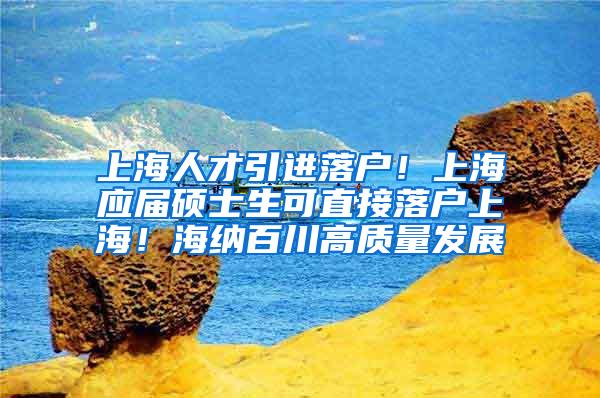 上海人才引进落户！上海应届硕士生可直接落户上海！海纳百川高质量发展