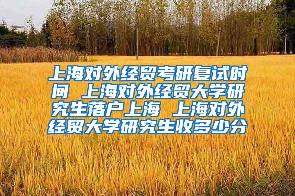 上海对外经贸考研复试时间 上海对外经贸大学研究生落户上海 上海对外经贸大学研究生收多少分