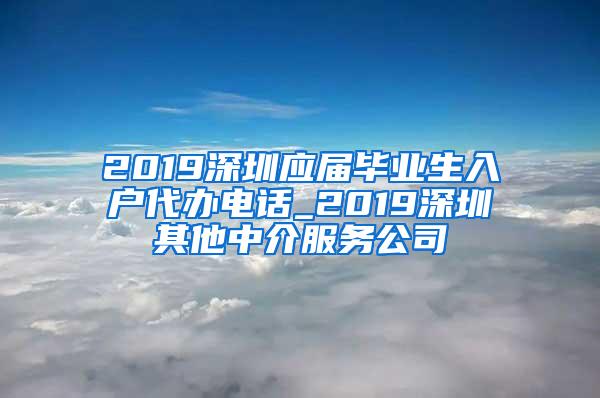 2019深圳应届毕业生入户代办电话_2019深圳其他中介服务公司