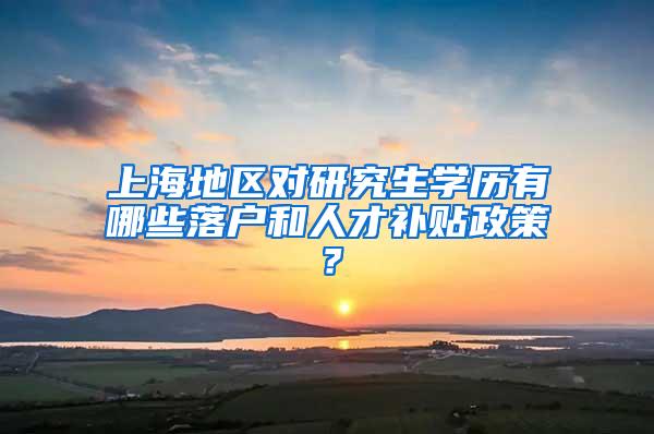 上海地区对研究生学历有哪些落户和人才补贴政策？