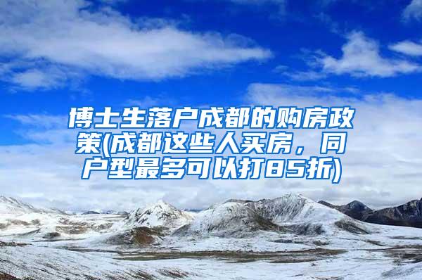 博士生落户成都的购房政策(成都这些人买房，同户型最多可以打85折)