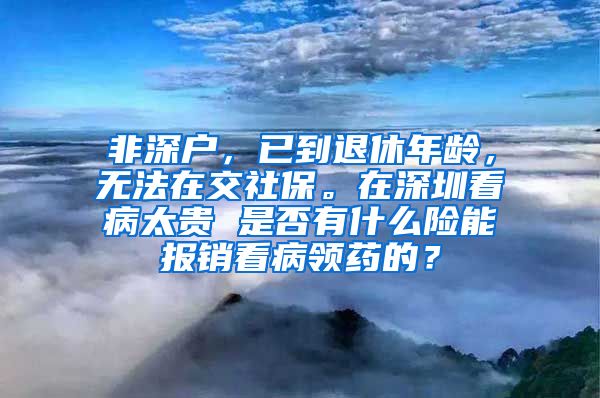 非深户，已到退休年龄，无法在交社保。在深圳看病太贵 是否有什么险能报销看病领药的？