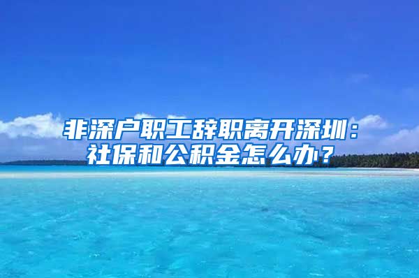 非深户职工辞职离开深圳：社保和公积金怎么办？