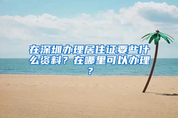 在深圳办理居住证要些什么资料？在哪里可以办理？