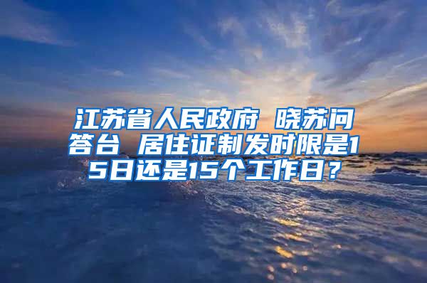 江苏省人民政府 晓苏问答台 居住证制发时限是15日还是15个工作日？