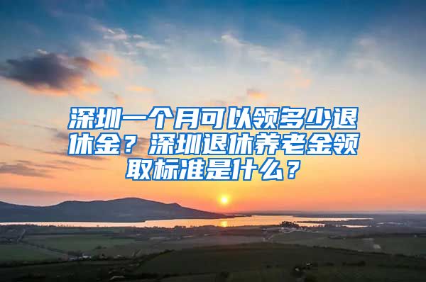 深圳一个月可以领多少退休金？深圳退休养老金领取标准是什么？