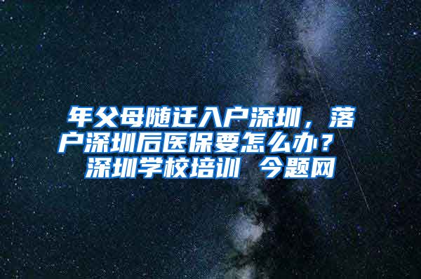 年父母随迁入户深圳，落户深圳后医保要怎么办？ 深圳学校培训 今题网