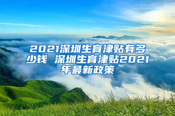 2021深圳生育津贴有多少钱 深圳生育津贴2021年最新政策