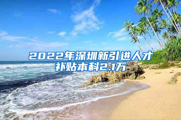 2022年深圳新引进人才补贴本科2.1万