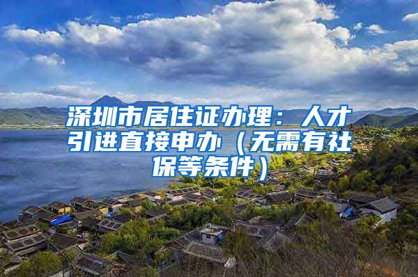 深圳市居住证办理：人才引进直接申办（无需有社保等条件）