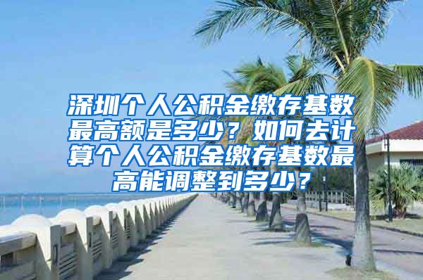 深圳个人公积金缴存基数最高额是多少？如何去计算个人公积金缴存基数最高能调整到多少？