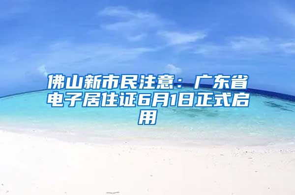 佛山新市民注意：广东省电子居住证6月1日正式启用