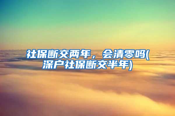 社保断交两年，会清零吗(深户社保断交半年)