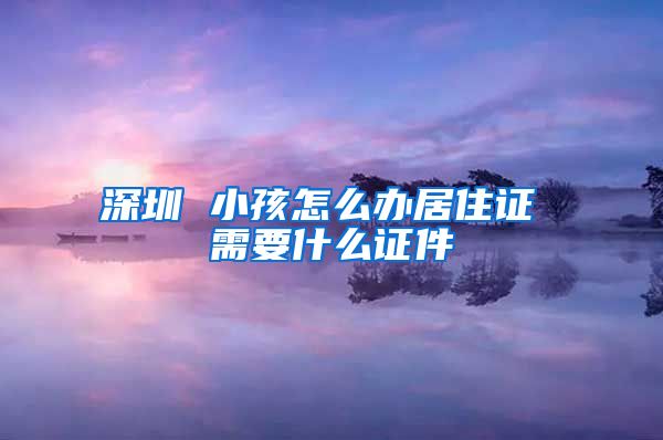 深圳 小孩怎么办居住证 需要什么证件