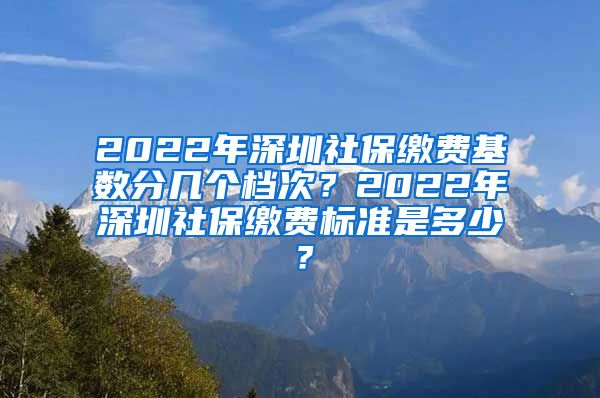 2022年深圳社保缴费基数分几个档次？2022年深圳社保缴费标准是多少？